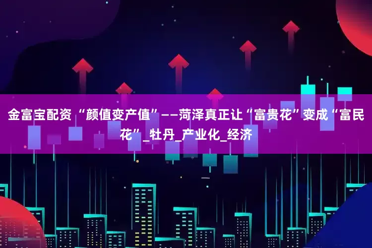 金富宝配资 “颜值变产值”——菏泽真正让“富贵花”变成“富民花”_牡丹_产业化_经济