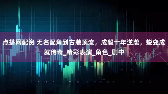 点搭网配资 无名配角到古装顶流，成毅十年逆袭，蜕变成就传奇_精彩表演_角色_剧中