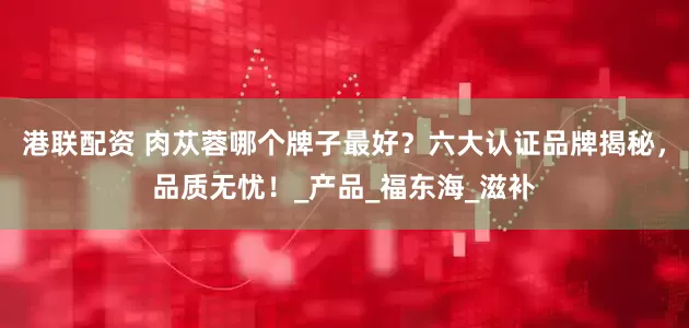 港联配资 肉苁蓉哪个牌子最好？六大认证品牌揭秘，品质无忧！_产品_福东海_滋补