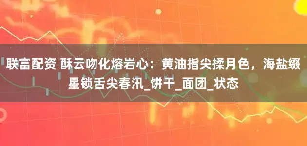 联富配资 酥云吻化熔岩心：黄油指尖揉月色，海盐缀星锁舌尖春汛_饼干_面团_状态