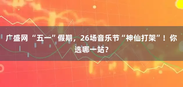 广盛网 “五一”假期，26场音乐节“神仙打架”！你选哪一站？