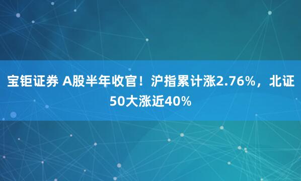 宝钜证券 A股半年收官！沪指累计涨2.76%，北证50大涨近40%
