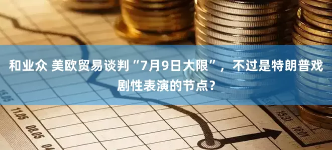 和业众 美欧贸易谈判“7月9日大限”，不过是特朗普戏剧性表演的节点？