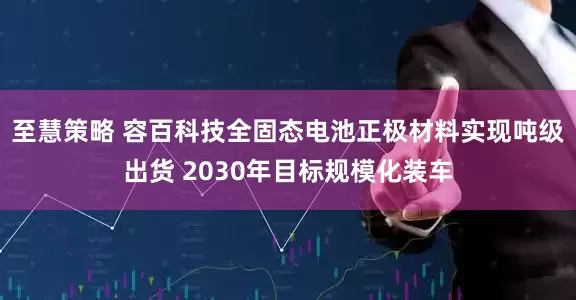 至慧策略 容百科技全固态电池正极材料实现吨级出货 2030年目标规模化装车