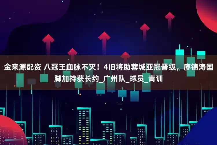 金来源配资 八冠王血脉不灭！4旧将助蓉城亚冠晋级，廖锦涛国脚加持获长约_广州队_球员_青训