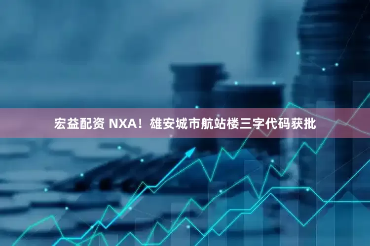 宏益配资 NXA！雄安城市航站楼三字代码获批