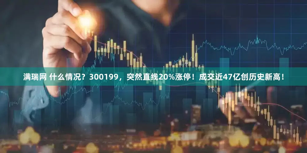 满瑞网 什么情况？300199，突然直线20%涨停！成交近47亿创历史新高！