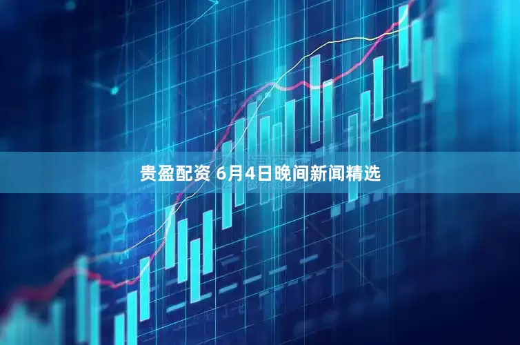 贵盈配资 6月4日晚间新闻精选